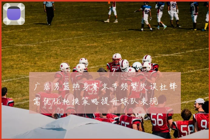 广东男篮热身赛末节频繁失误杜锋需优化轮换策略提升球队表现
