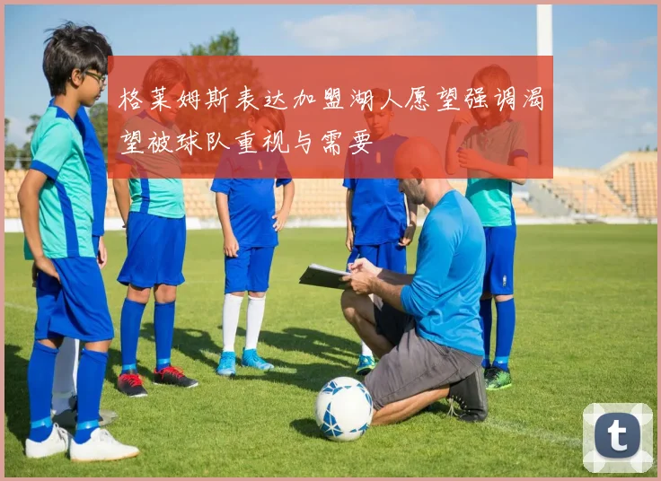 格莱姆斯表达加盟湖人愿望强调渴望被球队重视与需要